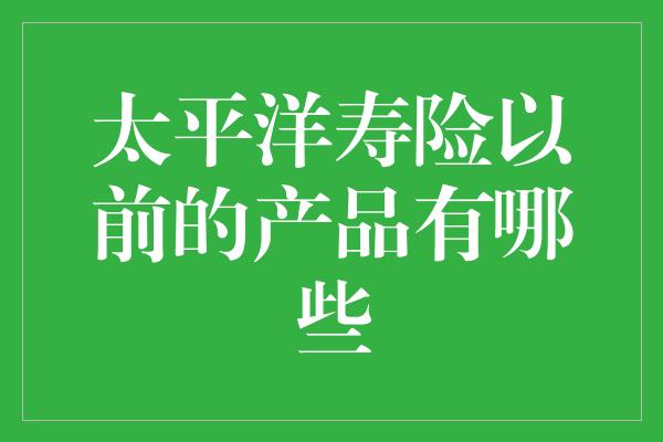 太平洋寿险以前的产品有哪些