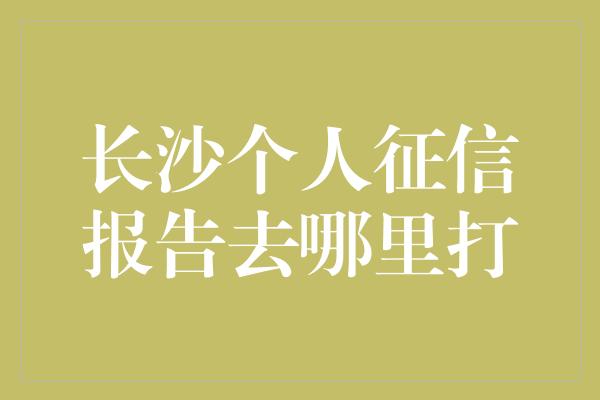 长沙个人征信报告去哪里打